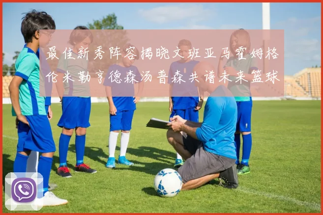 最佳新秀阵容揭晓文班亚马霍姆格伦米勒亨德森汤普森共谱未来篮球传奇