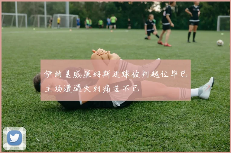 伊纳基威廉姆斯进球被判越位毕巴主场遭遇失利痛苦不已