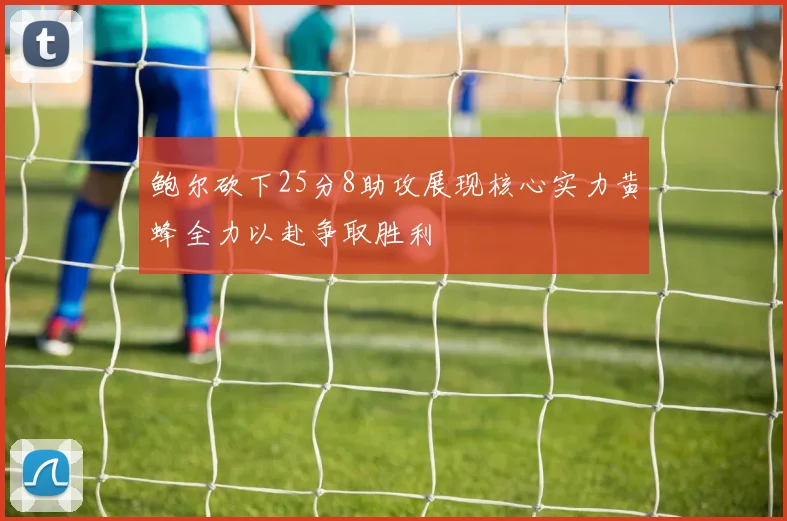 鲍尔砍下25分8助攻展现核心实力黄蜂全力以赴争取胜利