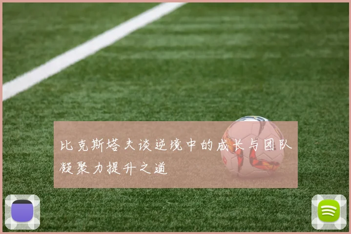 比克斯塔夫谈逆境中的成长与团队凝聚力提升之道